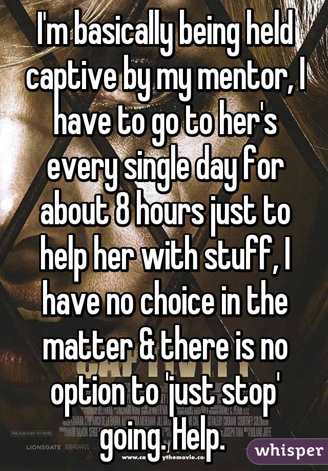 I'm basically being held captive by my mentor, I have to go to her's every single day for about 8 hours just to help her with stuff, I have no choice in the matter & there is no option to 'just stop' going. Help. 