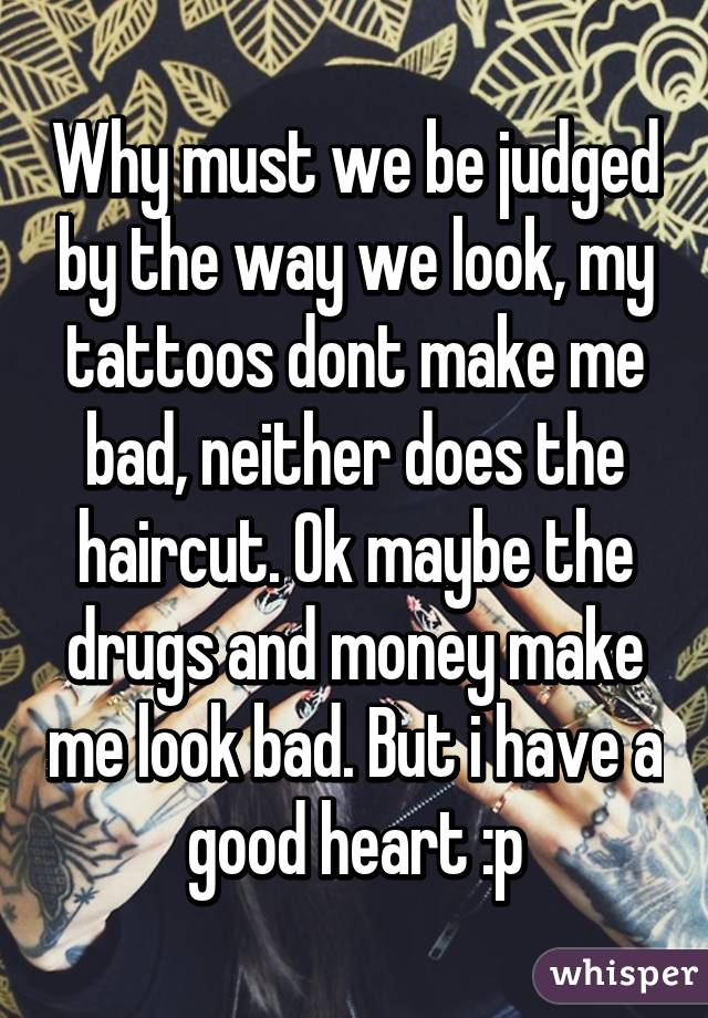 Why must we be judged by the way we look, my tattoos dont make me bad, neither does the haircut. Ok maybe the drugs and money make me look bad. But i have a good heart :p