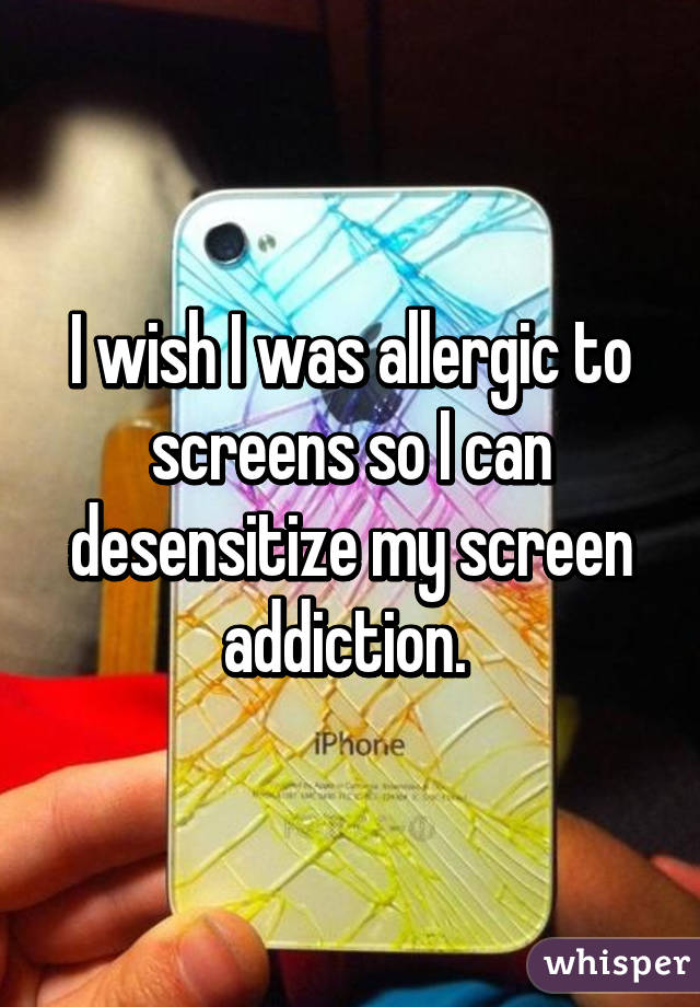 I wish I was allergic to screens so I can desensitize my screen addiction. 