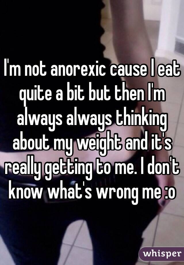 I'm not anorexic cause I eat quite a bit but then I'm always always thinking about my weight and it's really getting to me. I don't know what's wrong me :o