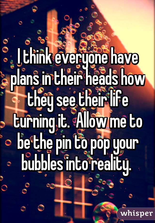 I think everyone have plans in their heads how they see their life turning it.  Allow me to be the pin to pop your bubbles into reality. 