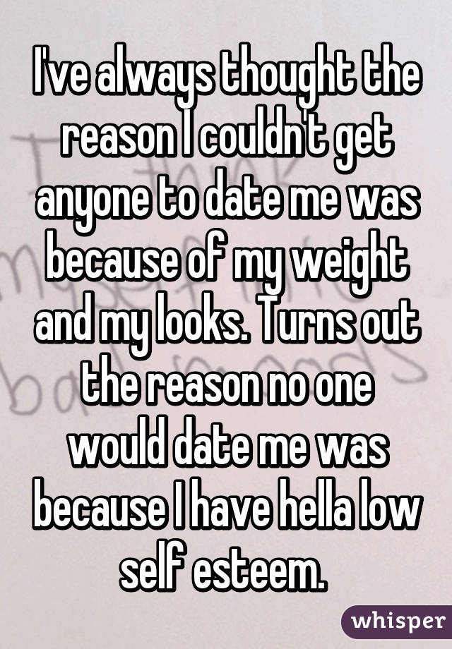 I've always thought the reason I couldn't get anyone to date me was because of my weight and my looks. Turns out the reason no one would date me was because I have hella low self esteem. 