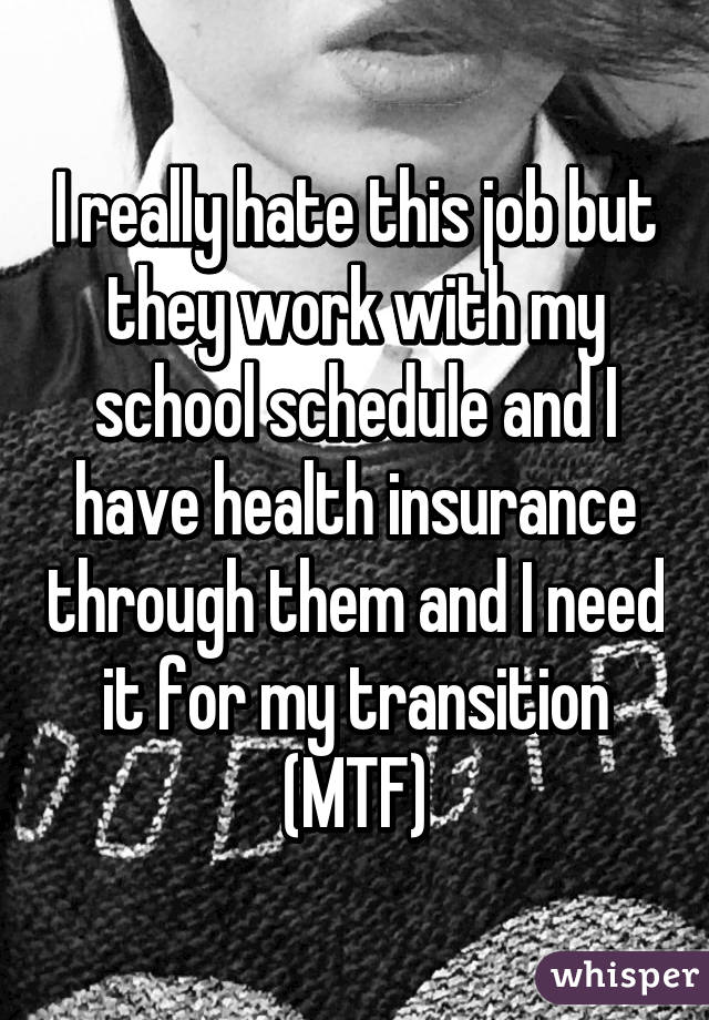 I really hate this job but they work with my school schedule and I have health insurance through them and I need it for my transition (MTF)