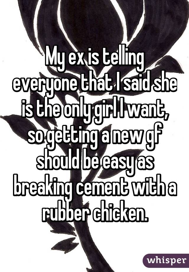 My ex is telling everyone that I said she is the only girl I want, so getting a new gf should be easy as breaking cement with a rubber chicken.