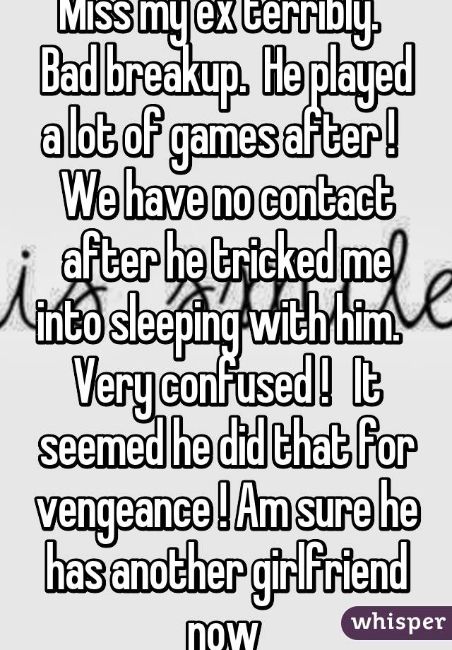 Miss my ex terribly.   Bad breakup.  He played a lot of games after !   We have no contact after he tricked me into sleeping with him.   Very confused !   It seemed he did that for vengeance ! Am sure he has another girlfriend now 