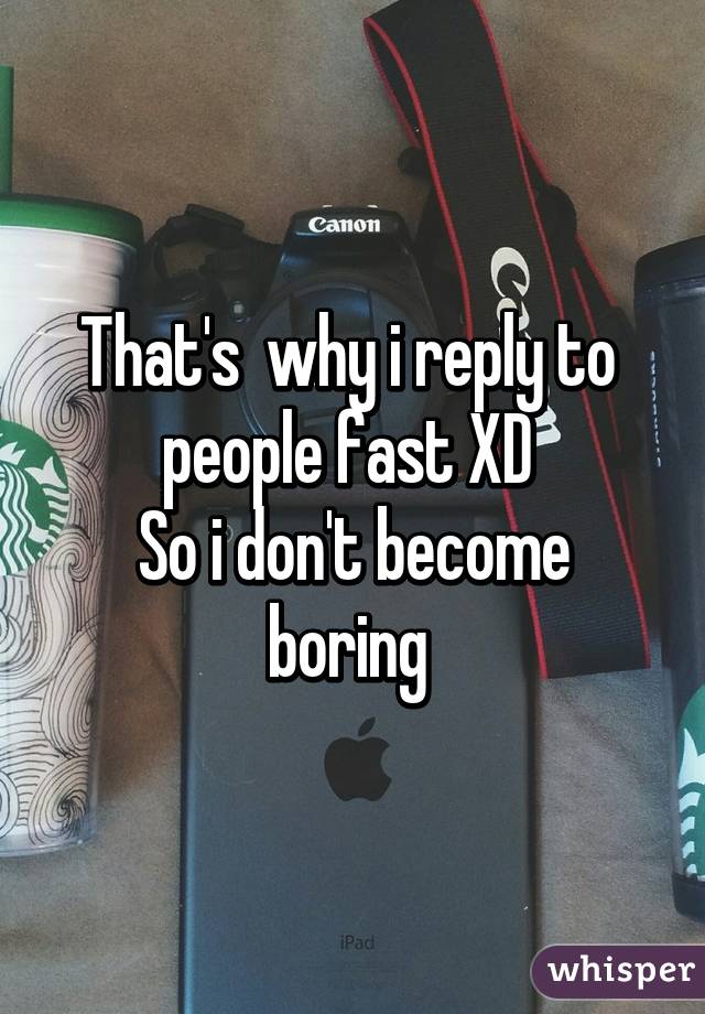 That's  why i reply to  people fast XD 
So i don't become boring 