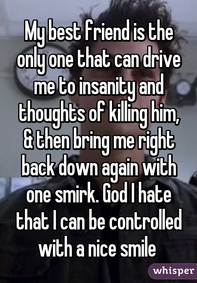 My best friend is the only one that can drive me to insanity and thoughts of killing him, & then bring me right back down again with one smirk. God I hate that I can be controlled with a nice smile 