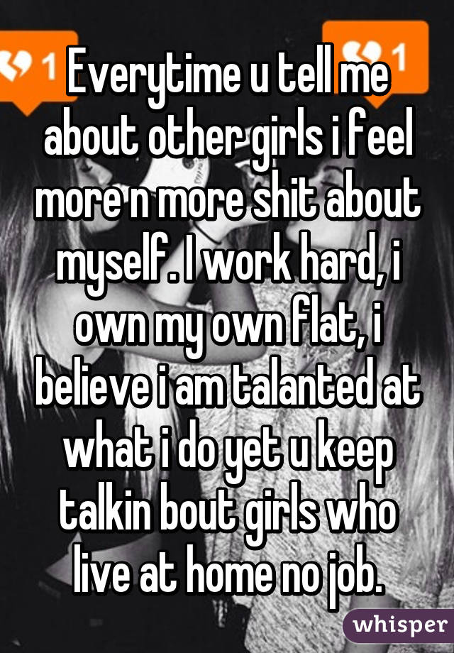 Everytime u tell me about other girls i feel more n more shit about myself. I work hard, i own my own flat, i believe i am talanted at what i do yet u keep talkin bout girls who live at home no job.