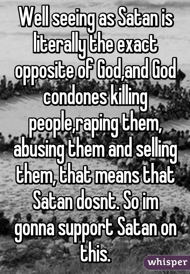 Well seeing as Satan is literally the exact opposite of God,and God condones killing people,raping them, abusing them and selling them, that means that Satan dosnt. So im gonna support Satan on this.