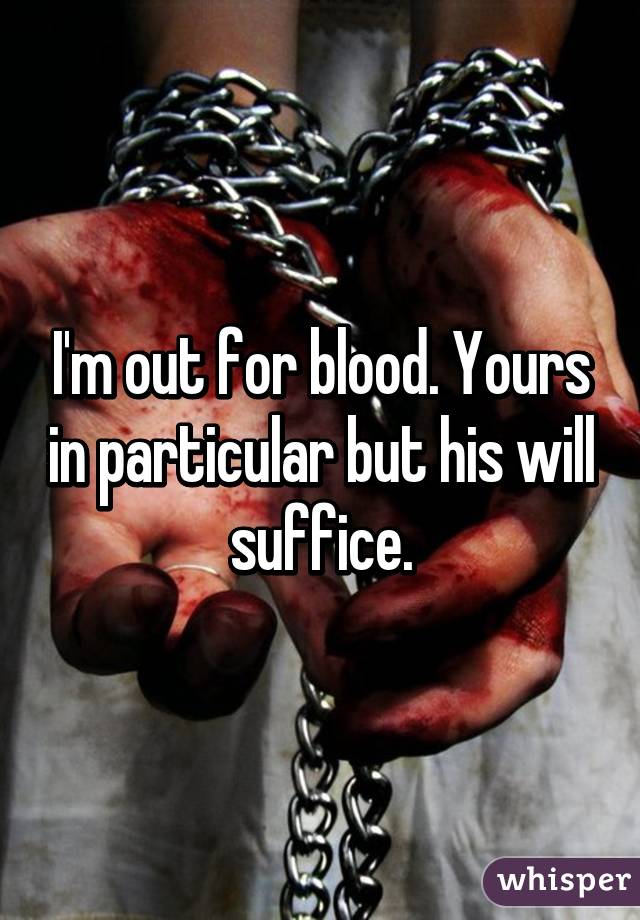 I'm out for blood. Yours in particular but his will suffice.