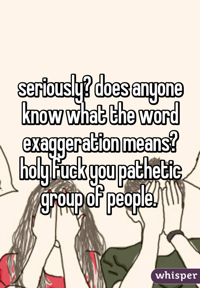 seriously? does anyone know what the word exaggeration means? holy fuck you pathetic group of people. 