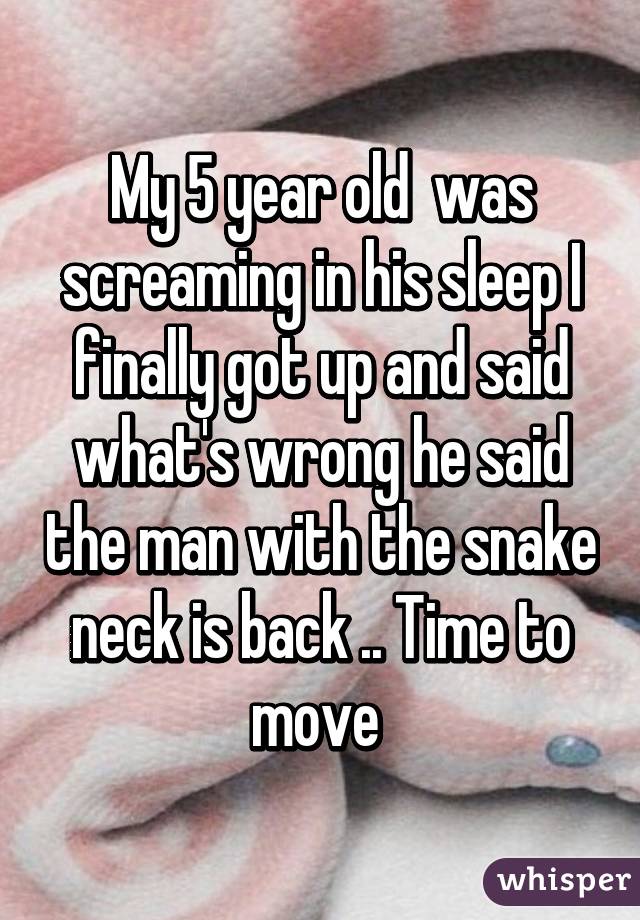 My 5 year old  was screaming in his sleep I finally got up and said what's wrong he said the man with the snake neck is back .. Time to move 