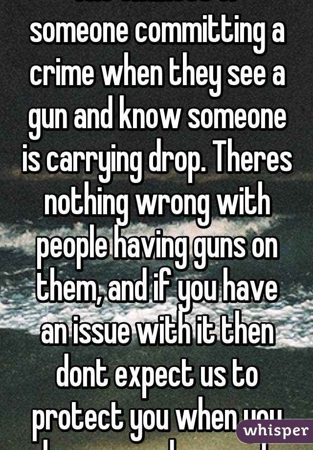 The chances of someone committing a crime when they see a gun and know someone is carrying drop. Theres nothing wrong with people having guns on them, and if you have an issue with it then dont expect us to protect you when you become endangered.