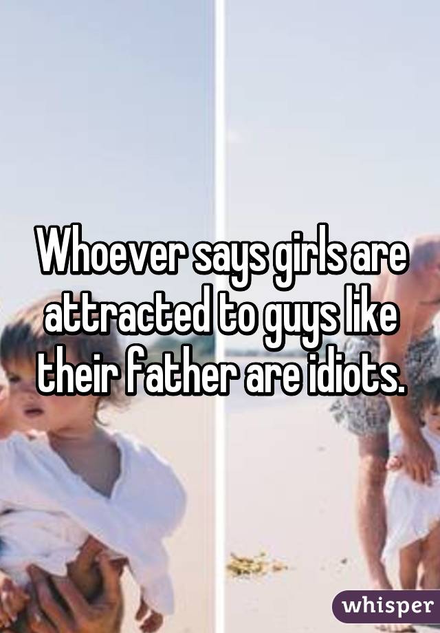 Whoever says girls are attracted to guys like their father are idiots.