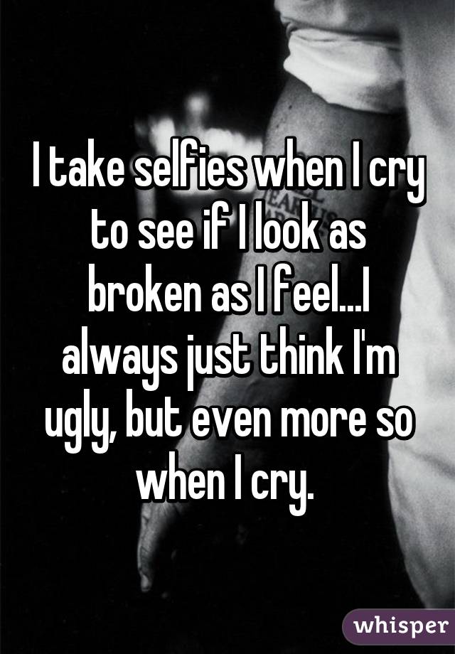 I take selfies when I cry to see if I look as broken as I feel...I always just think I'm ugly, but even more so when I cry. 