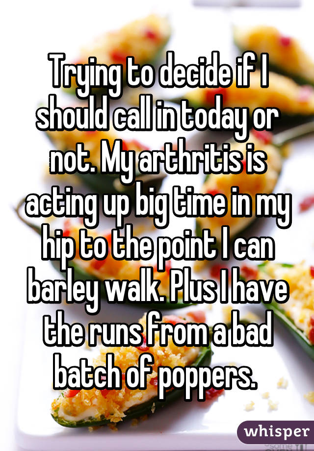 Trying to decide if I should call in today or not. My arthritis is acting up big time in my hip to the point I can barley walk. Plus I have the runs from a bad batch of poppers. 