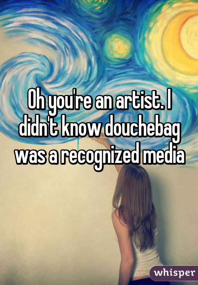 Oh you're an artist. I didn't know douchebag was a recognized media 