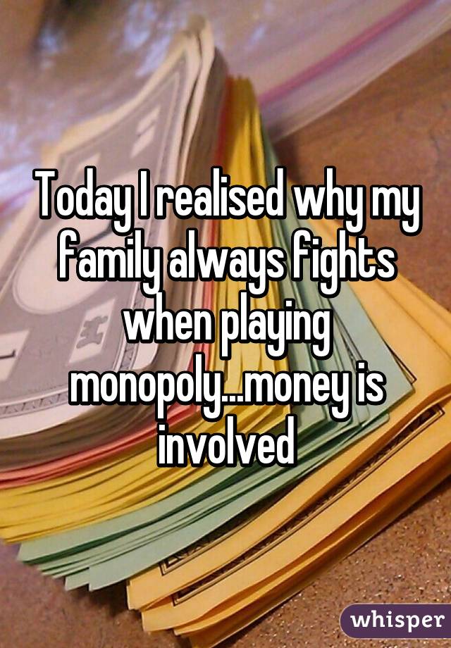 Today I realised why my family always fights when playing monopoly...money is involved