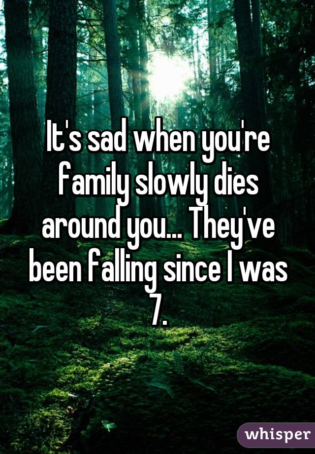 It's sad when you're family slowly dies around you... They've been falling since I was 7.