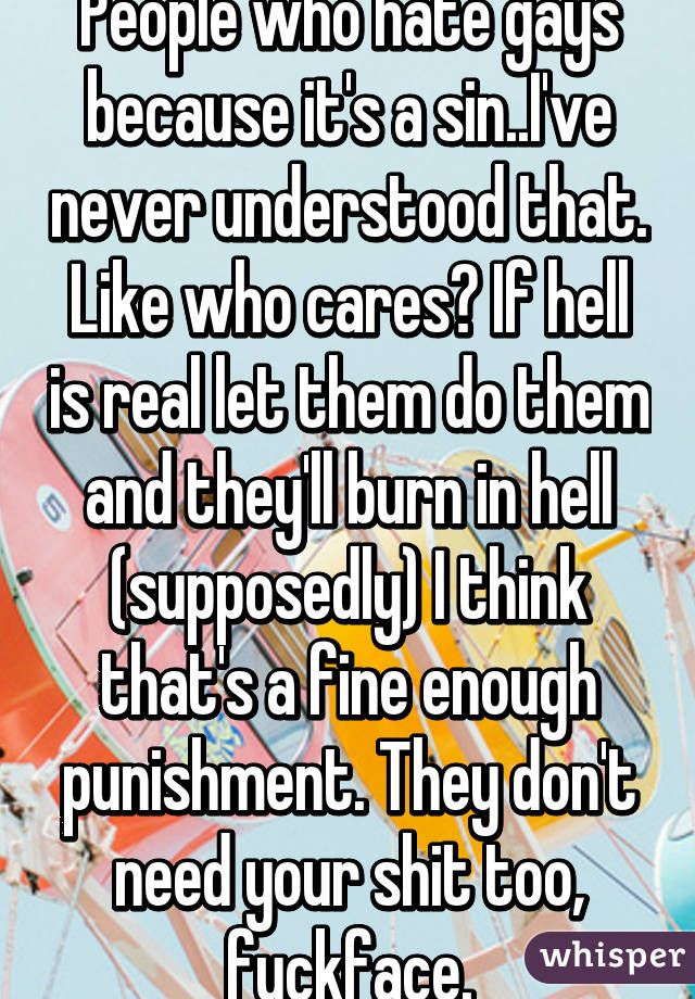 People who hate gays because it's a sin..I've never understood that. Like who cares? If hell is real let them do them and they'll burn in hell (supposedly) I think that's a fine enough punishment. They don't need your shit too, fuckface.