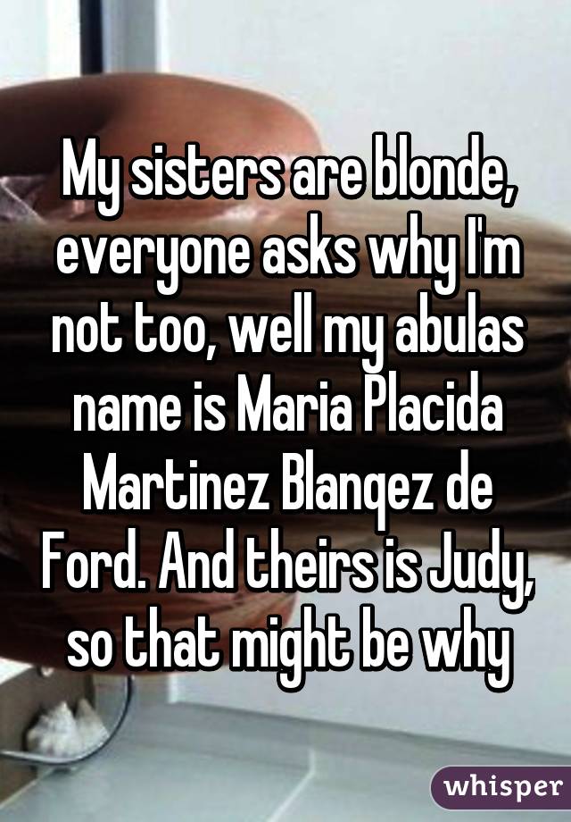 My sisters are blonde, everyone asks why I'm not too, well my abulas name is Maria Placida Martinez Blanqez de Ford. And theirs is Judy, so that might be why