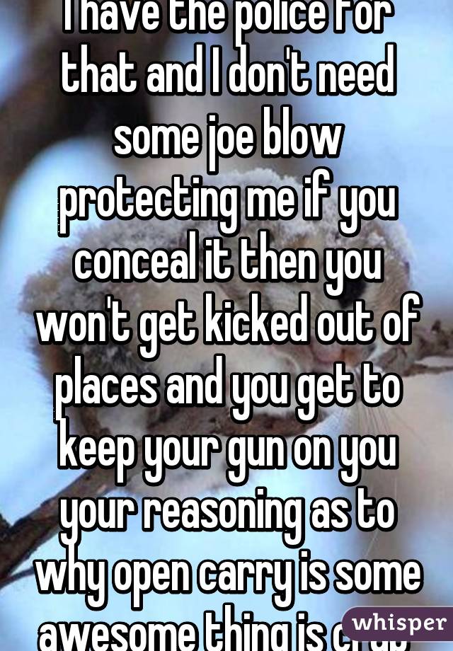 I have the police for that and I don't need some joe blow protecting me if you conceal it then you won't get kicked out of places and you get to keep your gun on you your reasoning as to why open carry is some awesome thing is crap 