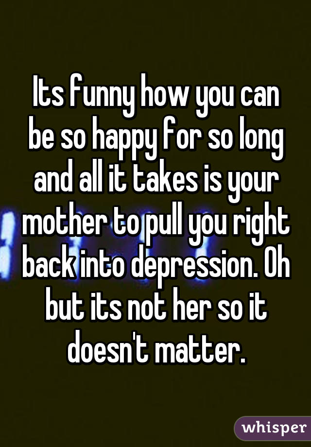 Its funny how you can be so happy for so long and all it takes is your mother to pull you right back into depression. Oh but its not her so it doesn't matter.