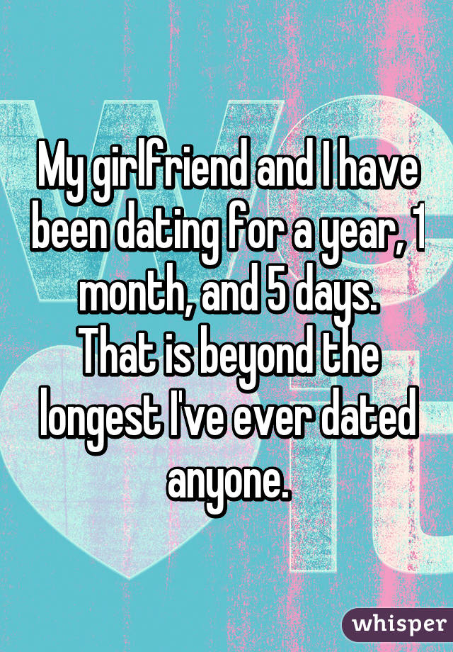 My girlfriend and I have been dating for a year, 1 month, and 5 days.
That is beyond the longest I've ever dated anyone.