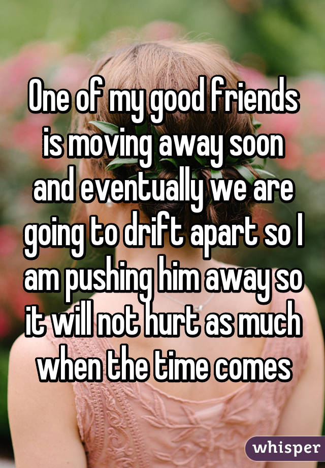 One of my good friends is moving away soon and eventually we are going to drift apart so I am pushing him away so it will not hurt as much when the time comes