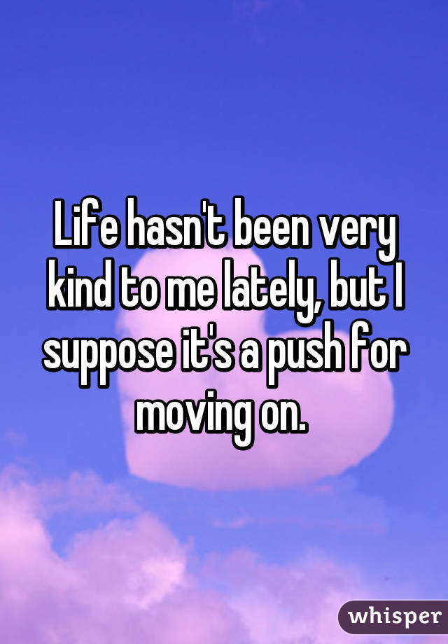 Life hasn't been very kind to me lately, but I suppose it's a push for moving on. 