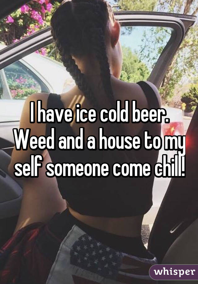 I have ice cold beer. Weed and a house to my self someone come chill!