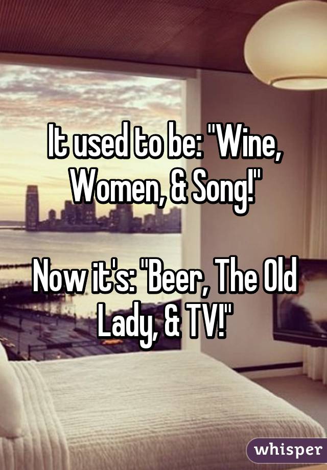 It used to be: "Wine, Women, & Song!"

Now it's: "Beer, The Old Lady, & TV!"