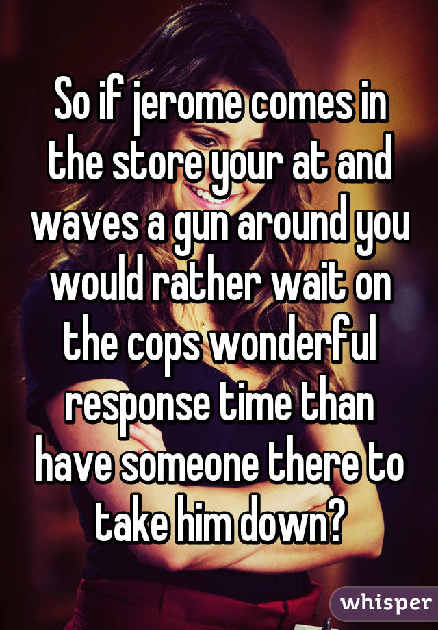 So if jerome comes in the store your at and waves a gun around you would rather wait on the cops wonderful response time than have someone there to take him down?