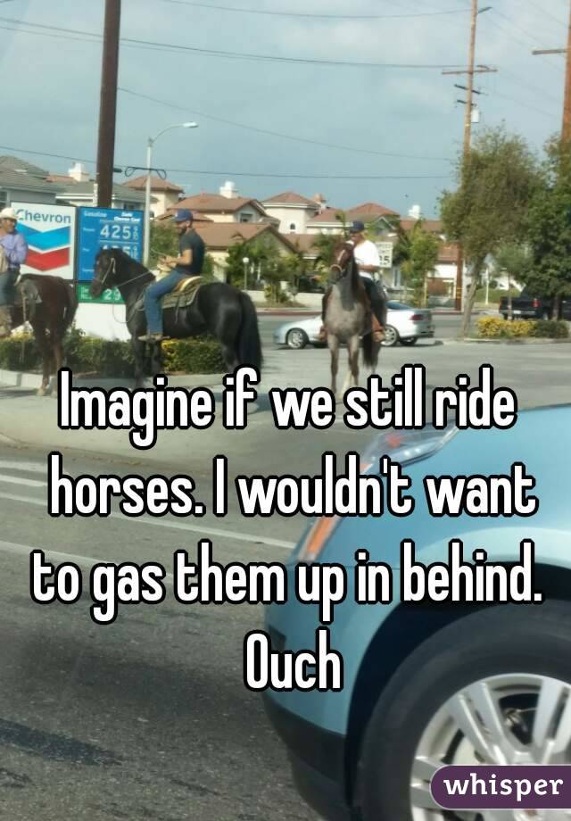 Imagine if we still ride horses. I wouldn't want to gas them up in behind.  Ouch