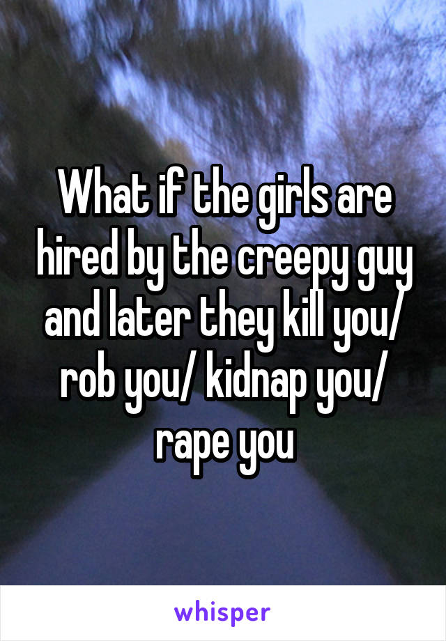 What if the girls are hired by the creepy guy and later they kill you/ rob you/ kidnap you/ rape you