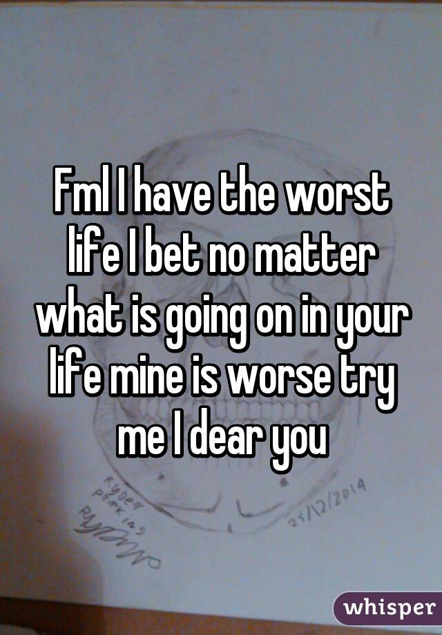 Fml I have the worst life I bet no matter what is going on in your life mine is worse try me I dear you