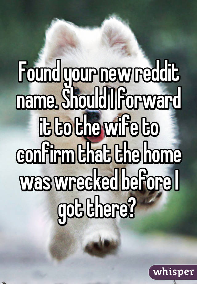 Found your new reddit name. Should I forward it to the wife to confirm that the home was wrecked before I got there? 