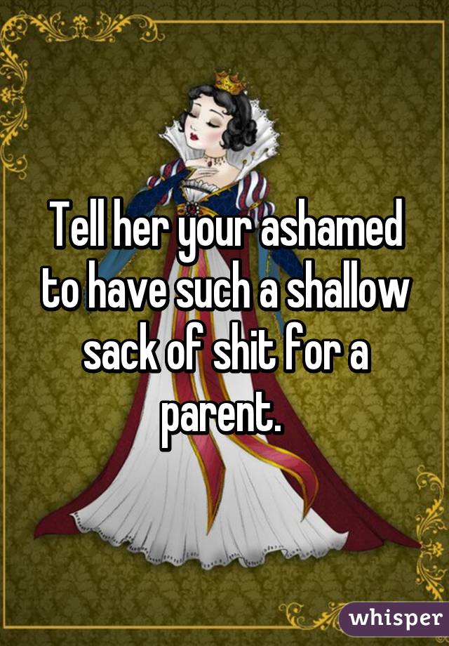 Tell her your ashamed to have such a shallow sack of shit for a parent. 