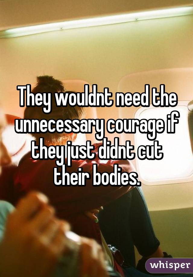 They wouldnt need the unnecessary courage if they just didnt cut their bodies.