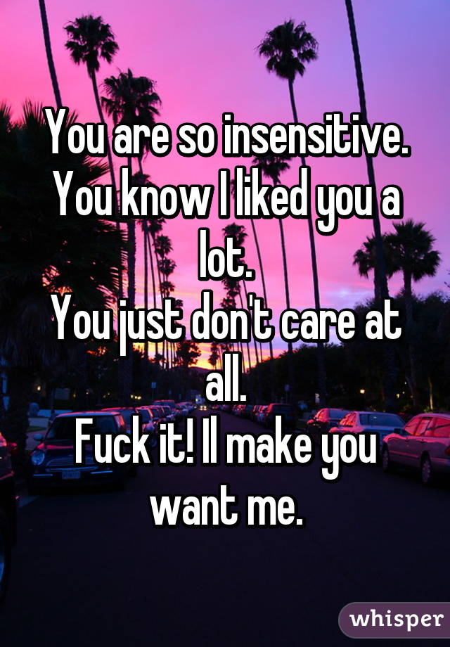 You are so insensitive.
You know I liked you a lot.
You just don't care at all.
Fuck it! Il make you want me.