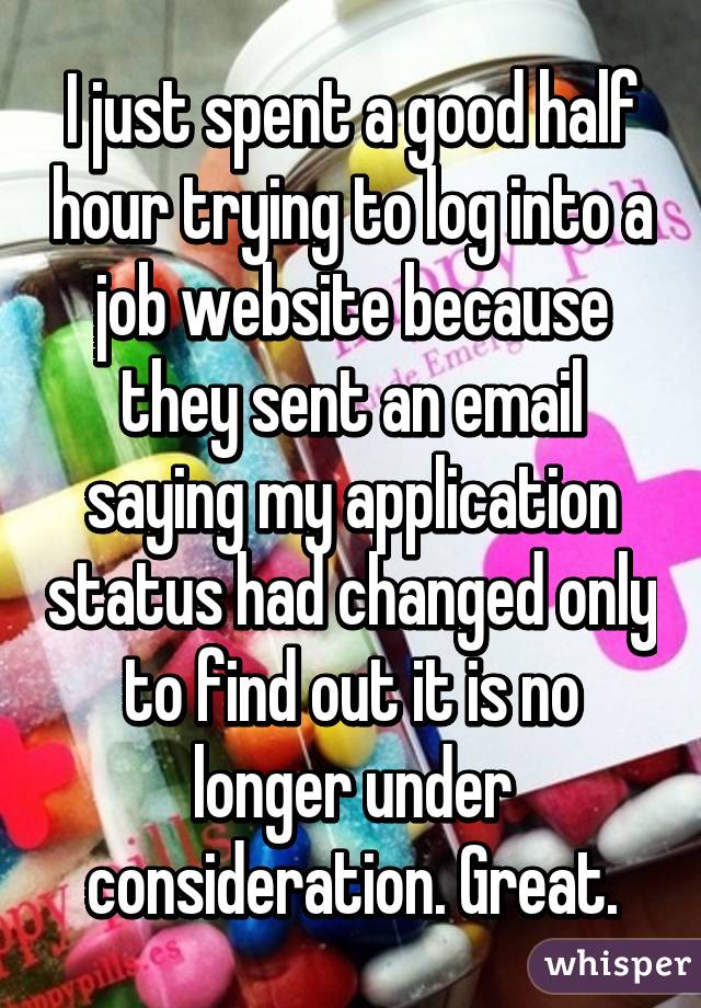 I just spent a good half hour trying to log into a job website because they sent an email saying my application status had changed only to find out it is no longer under consideration. Great.