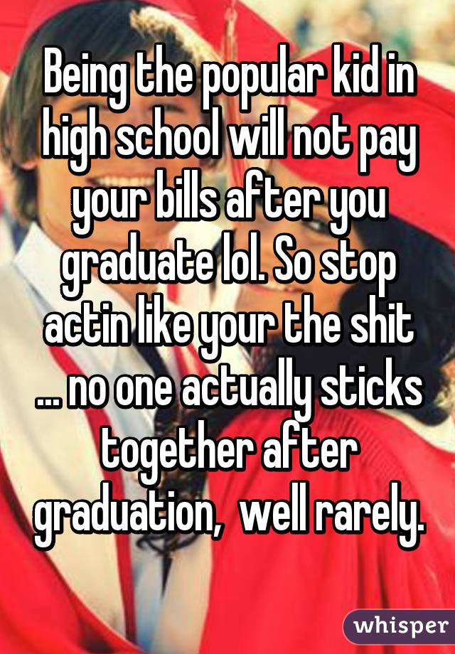 Being the popular kid in high school will not pay your bills after you graduate lol. So stop actin like your the shit ... no one actually sticks together after graduation,  well rarely. 