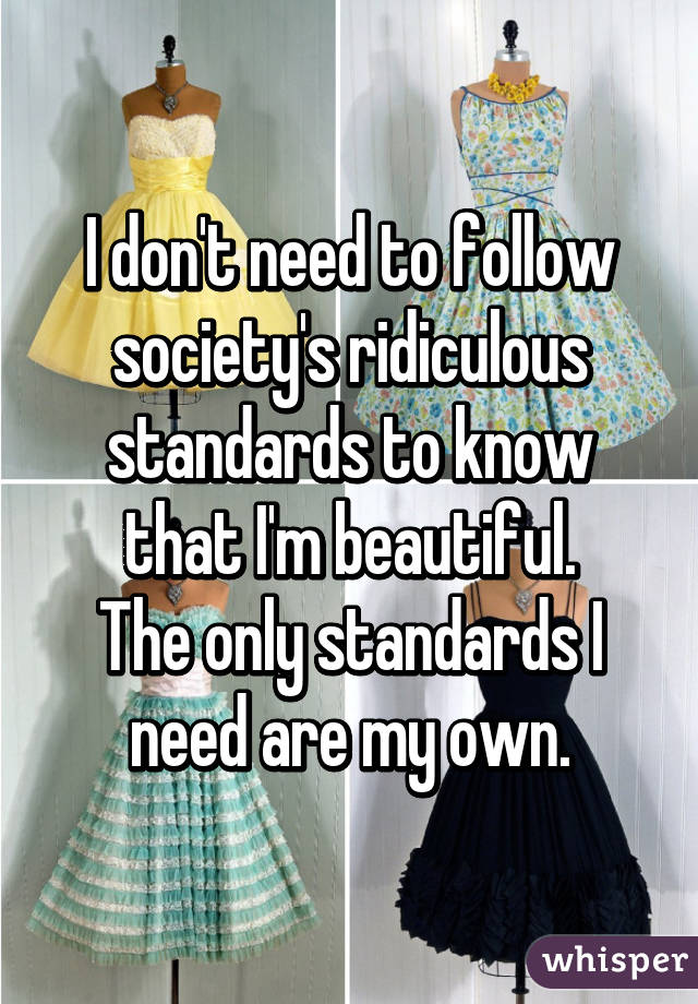 I don't need to follow society's ridiculous standards to know that I'm beautiful.
The only standards I need are my own.