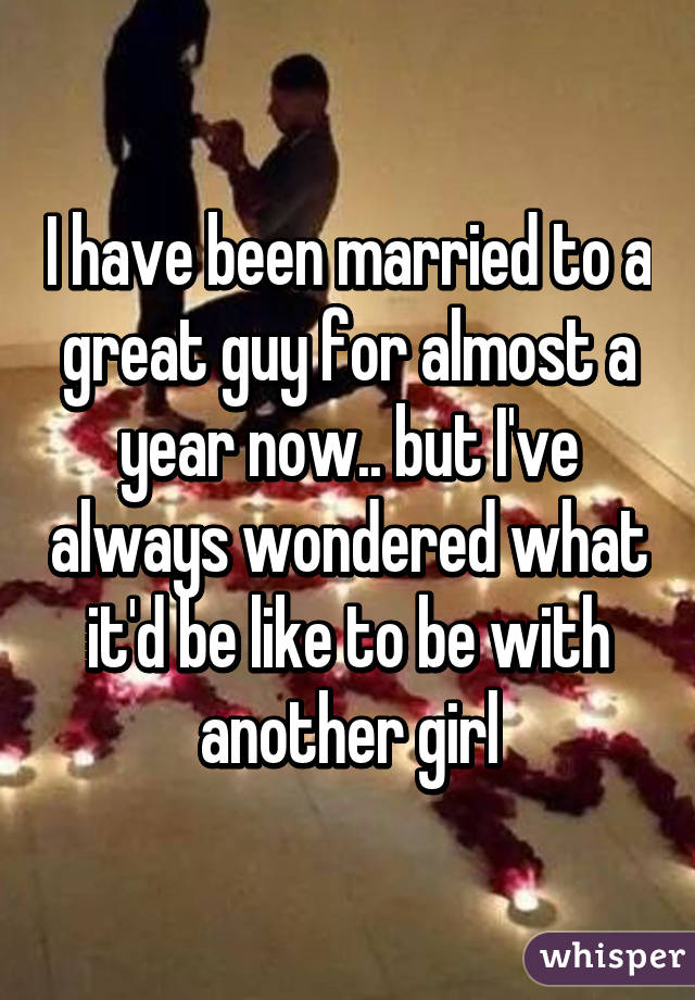 I have been married to a great guy for almost a year now.. but I've always wondered what it'd be like to be with another girl