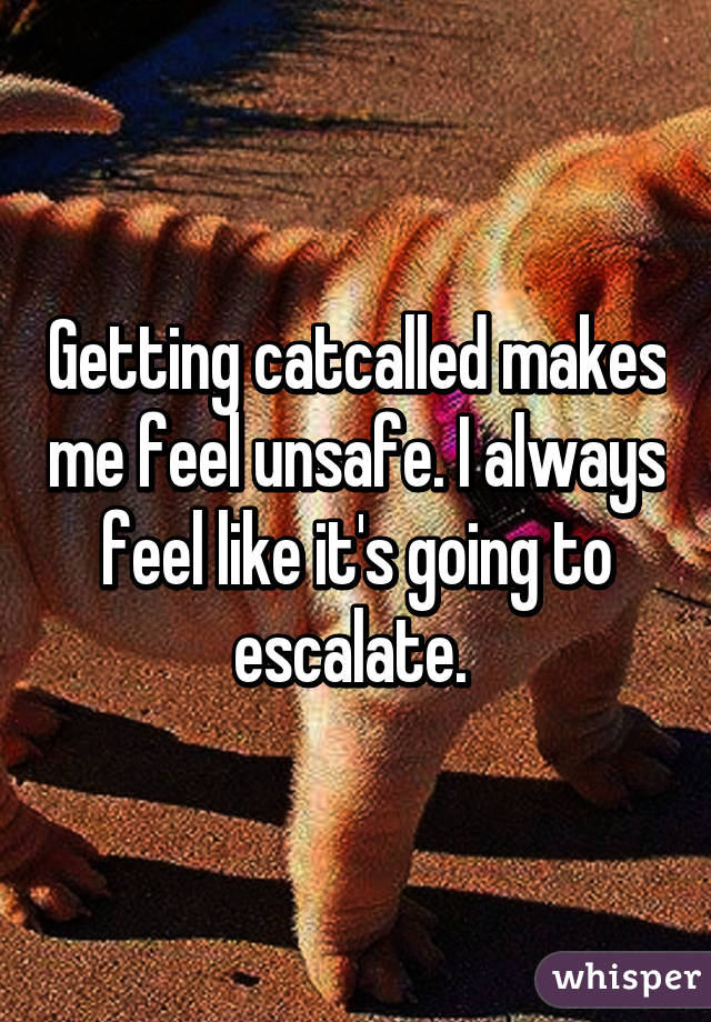 Getting catcalled makes me feel unsafe. I always feel like it's going to escalate. 