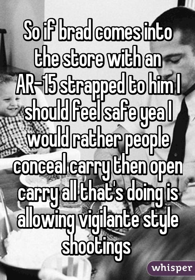 So if brad comes into the store with an AR-15 strapped to him I should feel safe yea I would rather people conceal carry then open carry all that's doing is allowing vigilante style shootings 