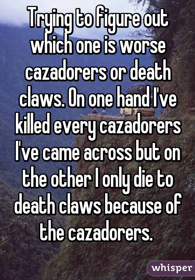 Trying to figure out which one is worse cazadorers or death claws. On one hand I've killed every cazadorers I've came across but on the other I only die to death claws because of the cazadorers. 
