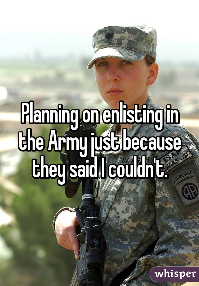 Planning on enlisting in the Army just because they said I couldn't.