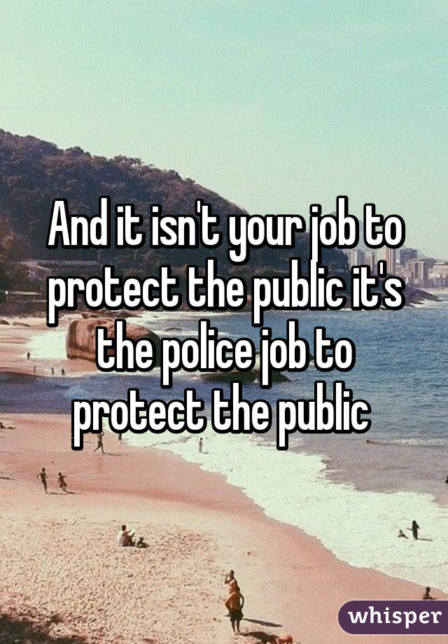 And it isn't your job to protect the public it's the police job to protect the public 