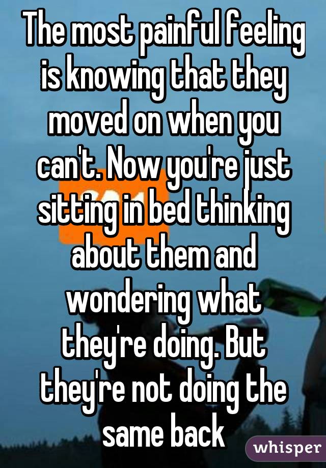 The most painful feeling is knowing that they moved on when you can't. Now you're just sitting in bed thinking about them and wondering what they're doing. But they're not doing the same back